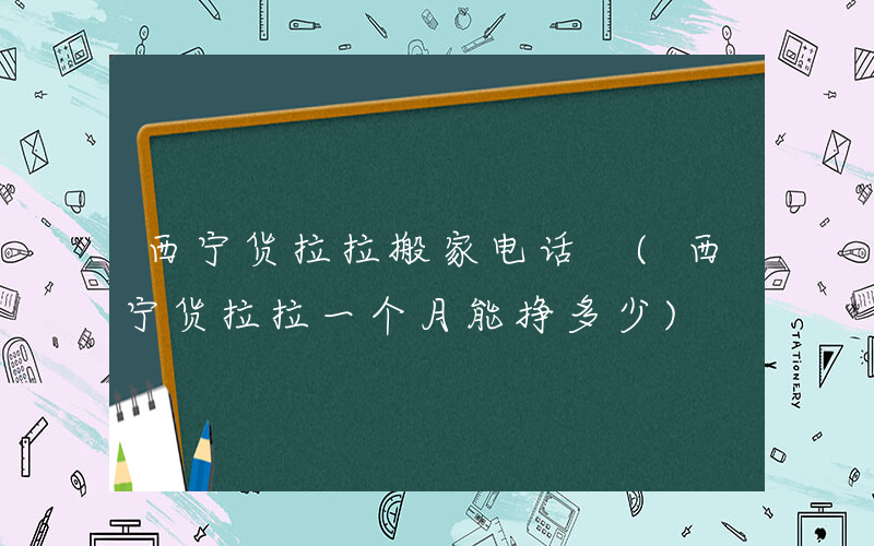 西宁货拉拉搬家电话 (西宁货拉拉一个月能挣多少)